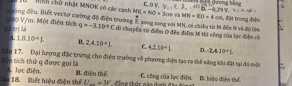 Tmềm diện dương băng
C. 0 V. -8,39V. 
là
Cầu 1u. 'Hình chữ nhật MNOK có các canh MK=NO=3cm và MN=KO=4cm , đặt trong điện o 5
trường đều. Biết vectơ cường độ điện trường É song song với MN, có chiều từ M đến N và độ lớn
2000 V/m. Một điện tích q=-3.10^(-8)C di chuyển từ điểm O đến điểm M thì công của lực điện có
giá trị là
A. 1, 8.10^(-6)J. B. 2, 4.10^(-6)J. C. 4, 2.10^(-6)J. D. -2, 4.10^(-6)J. 
Câu 17. Đại lượng đặc trưng cho điện trường về phương diện tạo ra thế năng khi đặt tại đó một
điện tích thử q được gọi là
(s)
A. lực điện. B. điện thế. C. công của lực điện. D. hiệu điện thế.
Câu 18. Biết hiệu điện thế U_101=3V , đẳng thức nào dưới đây đự hai