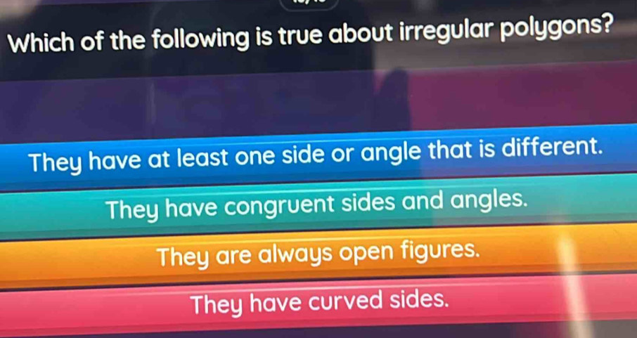 Which of the following is true about irregular polygons?
They have at least one side or angle that is different.
They have congruent sides and angles.
They are always open figures.
They have curved sides.