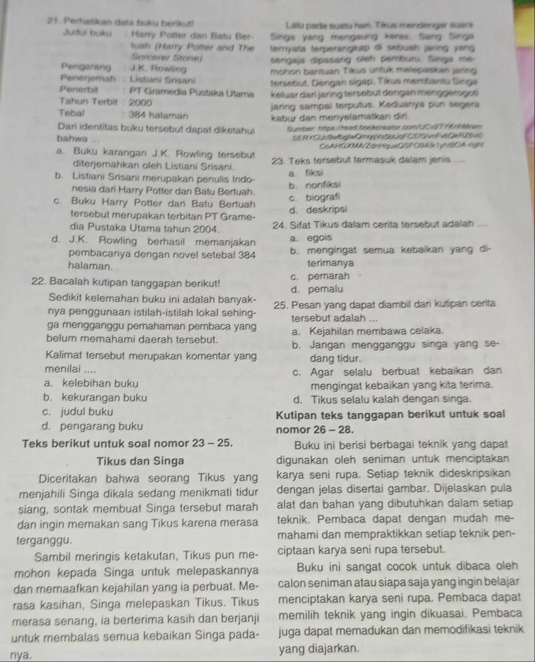 Perhatikan data buku berikut!  Lalu pada suaty har, Tikus mendengar suara
Judul buku Harry Potter dan Batu Ber- Singa yang mengaung keras. Sang Singa
tush (Harry Potter and The teryata terperangkap di sebush jaring yang 
Sorcerer Stone sengaja dipasang oleh pemburu. Singa me
Pengarang J.K. Rowling mohon bantuan Tikus untuk melepaskan jaring
Penerjemah : Listiani Srisani tersebut, Dergan sigap, Tikus membantu Singa
Penerbit PT Gramedia Pustaka Utama keluar dari jaring tersebüt dengan menggeroges
Tahun Terbit : 2000
jaririg sampai terputus. Keduanya pun segera
Tebal : 384 halamian kabu dan menyelamatkan dir.
Dari identitas buku tersebut dapat diketahui Symber: https:/read bookcreator.com/UCvT KrhMram
bahwa SERY CUwtogieOmorvsSqua CsTovFnCWRüvo
CaAHCXMA/ZánHquaQSFOGAlk1yhBDA rgh
a. Buku karangan J.K. Rowling tersebut 23. Teks tersebut termasuk dalam jenis ....
diterjemahkan oleh Listiani Srisani. a. fiksi
b. Listiani Srisani merupakan penulis Indo- b. nonfiksi
nesia dari Harry Potter dan Batu Bertuah.
c. Buku Harry Potter dan Batu Bertuah d. deskripsi c. biografi
tersebut merupakan terbitan PT Grame-
dia Pustaka Utama tahun 2004. 24. Sifat Tikus dalam cerita tersebut adalah ....
d. J.K. Rowling berhasil memanjakan a. egois
pembacanya dengan novel setebal 384 b, mengingat semua kebaikan yang di-
halaman. terimanya
22. Bacalah kutipan tanggapan berikut! c. pemarah
d. pemalu
Sedikit kelemahan buku ini adalah banyak-
nya penggunaan istilah-istilah lokal sehing- 25. Pesan yang dapat diambil dari kutipan cerita
tersebut adalah ...
ga mengganggu pemahaman pembaca yang a. Kejahilan membawa celaka.
belum memahami daerah tersebut. b. Jangan mengganggu singa yang se-
Kalimat tersebut merupakan komentar yang dang tidur.
menilai .... c. Agar selalu berbuat kebaikan dan
a. kelebihan buku mengingat kebaikan yang kita terima.
b. kekurangan buku d. Tikus selalu kalah dengan singa.
c. judul buku Kutipan teks tanggapan berikut untuk soal
d. pengarang buku nomor 26 - 28.
Teks berikut untuk soal nomor 23 - 25. Buku ini berisi berbagai teknik yang dapat
Tikus dan Singa digunakan oleh seniman untuk menciptakan
Diceritakan bahwa seorang Tikus yang karya seni rupa. Setiap teknik dideskripsikan
menjahili Singa dikala sedang menikmati tidur dengan jelas disertai gambar. Dijelaskan pula
siang, sontak membuat Singa tersebut marah alat dan bahan yang dibutuhkan dalam setiap
dan ingin memakan sang Tikus karena merasa teknik. Pembaca dapat dengan mudah me-
terganggu. mahami dan mempraktikkan setiap teknik pen-
Sambil meringis ketakutan, Tikus pun me- ciptaan karya seni rupa tersebut.
mohon kepada Singa untuk melepaskannya Buku ini sangat cocok untuk dibaca oleh
dan memaafkan kejahilan yang ia perbuat. Me- calon seniman atau siapa saja yang ingin belajar
rasa kasihan, Singa melepaskan Tikus. Tikus menciptakan karya seni rupa. Pembaca dapat
merasa senang, ia berterima kasih dan berjanji memilih teknik yang ingin dikuasai. Pembaca
untuk membalas semua kebaikan Singa pada- juga dapat memadukan dan memodifikasi teknik
nya. yang diajarkan.