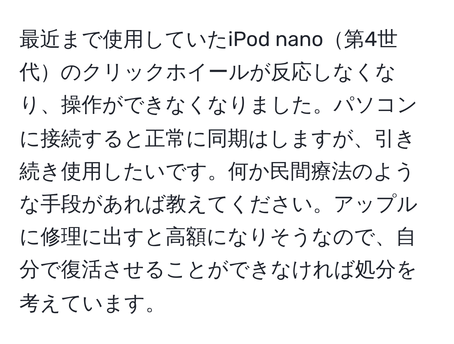 最近まで使用していたiPod nano第4世代のクリックホイールが反応しなくなり、操作ができなくなりました。パソコンに接続すると正常に同期はしますが、引き続き使用したいです。何か民間療法のような手段があれば教えてください。アップルに修理に出すと高額になりそうなので、自分で復活させることができなければ処分を考えています。