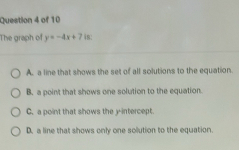 The graph of y=-4x+7 is:
A. a line that shows the set of all solutions to the equation.
B. a point that shows one solution to the equation.
C. a point that shows the yintercept.
D. a line that shows only one solution to the equation.