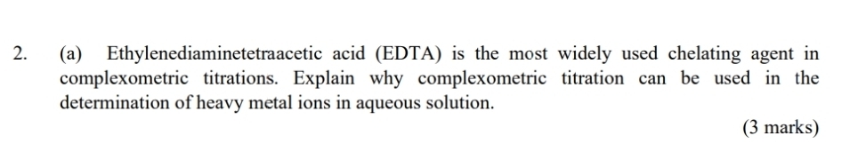 Ethylenediaminetetraacetic acid (EDTA) is the most widely used chelating agent in 
complexometric titrations. Explain why complexometric titration can be used in the 
determination of heavy metal ions in aqueous solution. 
(3 marks)