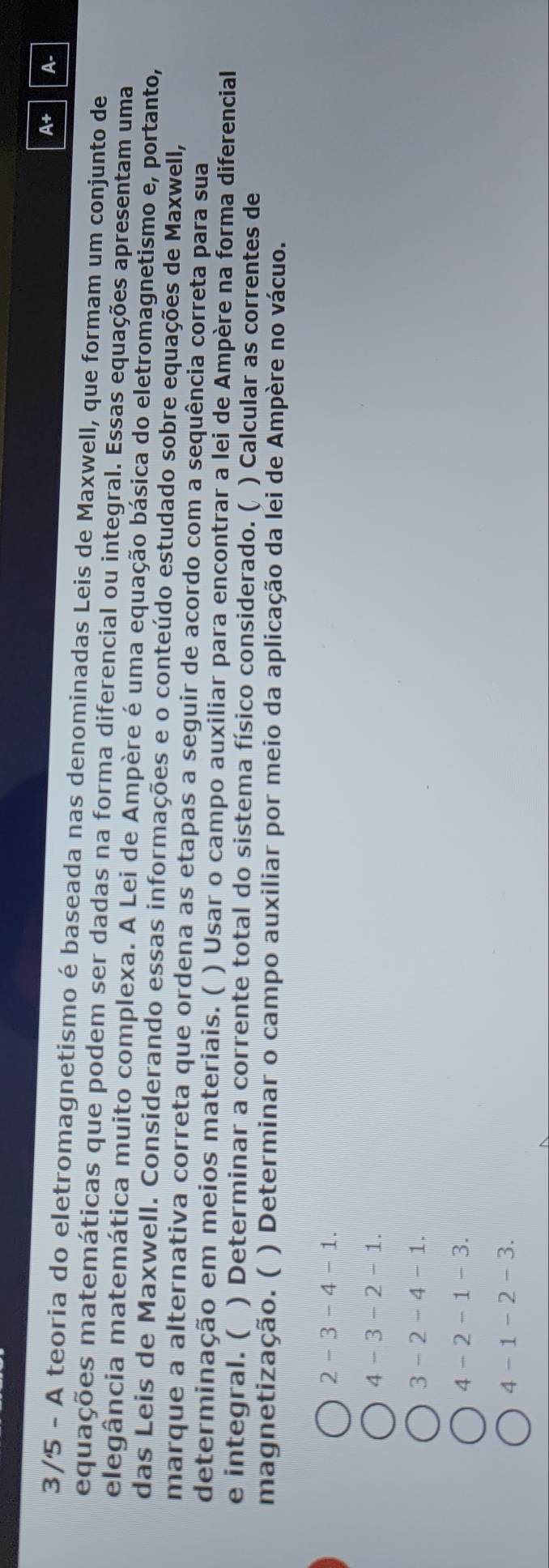 A+ A-
3/5 - A teoria do eletromagnetismo é baseada nas denominadas Leis de Maxwell, que formam um conjunto de
equações matemáticas que podem ser dadas na forma diferencial ou integral. Essas equações apresentam uma
elegância matemática muito complexa. A Lei de Ampère é uma equação básica do eletromagnetismo e, portanto,
das Leis de Maxwell. Considerando essas informações e o conteúdo estudado sobre equações de Maxwell,
marque a alternativa correta que ordena as etapas a seguir de acordo com a sequência correta para sua
determinação em meios materiais. ( ) Usar o campo auxiliar para encontrar a lei de Ampère na forma diferencial
e integral. ( ) Determinar a corrente total do sistema físico considerado. ( ) Calcular as correntes de
magnetização. ( ( ) Determinar o campo auxiliar por meio da aplicação da lei de Ampère no vácuo.
2 - 3 - 4 - 1.
4 - 3 - 2 - 1.
3 - 2 - 4 - 1.
4 - 2 - 1 - 3.
4 - 1 - 2 - 3.