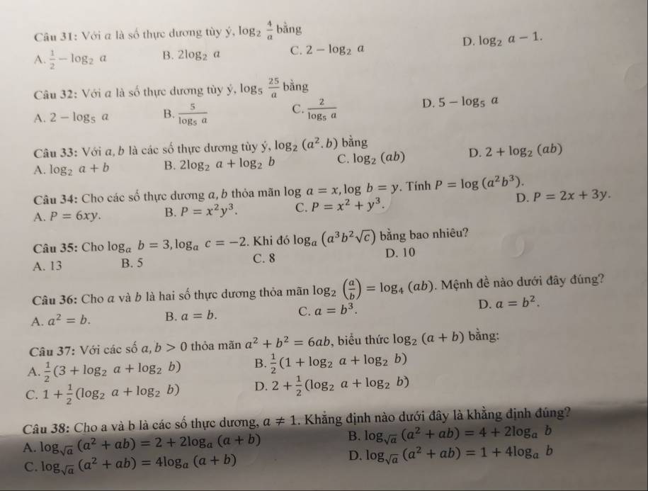 Với a là số thực dương tùy ý, ),log _2 4/a bing
D. log _2a-1.
A.  1/2 -log _2a B. 2log _2a C. 2-log _2a
Câu 32: Với a là số thực dương tùy ý, log _5 25/a  bằng
C.
A. 2-log _5a B. frac 5log _5a frac 2log _5a
D. 5-log _5a
Câu 33: Với a, b là các số thực dương tùy ý, log _2(a^2.b) bang
A. log _2a+b B. 2log _2a+log _2b C. log _2(ab) D. 2+log _2(ab)
Câu 34: Cho các số thực dương a, b thỏa mãn log a=x,log b=y. Tính P=log (a^2b^3).
D.
A. P=6xy. B. P=x^2y^3. C. P=x^2+y^3. P=2x+3y.
Câu 35: Cho log _ab=3,log _ac=-2. Khi đó log _a(a^3b^2sqrt(c)) bằng bao nhiêu?
A. 13 B. 5 C. 8 D. 10
Câu 36: Cho a và b là hai số thực dương thỏa mãn log _2( a/b )=log _4(ab). Mệnh đề nào dưới đây đúng?
A. a^2=b. B. a=b. C. a=b^3. D. a=b^2.
Câu 37: Với c acshat oa,b>0 thỏa mãn a^2+b^2=6ab , biểu thức log _2(a+b) bằng:
A.  1/2 (3+log _2a+log _2b) B.  1/2 (1+log _2a+log _2b)
C. 1+ 1/2 (log _2a+log _2b) D. 2+ 1/2 (log _2a+log _2b)
Câu 38: Cho a và b là các số thực dương, a!= 1. Khẳng định nào dưới đây là khằng định đúng?
A. log _sqrt(a)(a^2+ab)=2+2log _a(a+b)
B. log _sqrt(a)(a^2+ab)=4+2log _ab
C. log _sqrt(a)(a^2+ab)=4log _a(a+b)
D. log _sqrt(a)(a^2+ab)=1+4log _ab