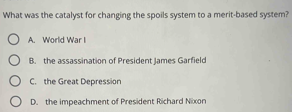 What was the catalyst for changing the spoils system to a merit-based system?
A. World War I
B. the assassination of President James Garfield
C. the Great Depression
D. the impeachment of President Richard Nixon