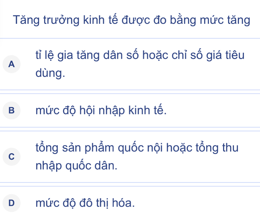 Tăng trưởng kinh tế được đo bằng mức tăng
tỉ lệ gia tăng dân số hoặc chỉ số giá tiêu
A
dùng.
B mức độ hội nhập kinh tế.
tổng sản phẩm quốc nội hoặc tổng thu
C
nhập quốc dân.
Dmức độ đô thị hóa.