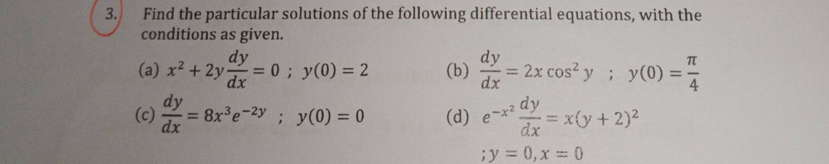 Find the particular solutions of the following differential equations, with the 
conditions as given. 
(a) x^2+2y dy/dx =0; y(0)=2 (b)  dy/dx =2xcos^2y; y(0)= π /4 
(c)  dy/dx =8x^3e^(-2y); y(0)=0 (d) e^(-x^2) dy/dx =x(y+2)^2; y=0, x=0