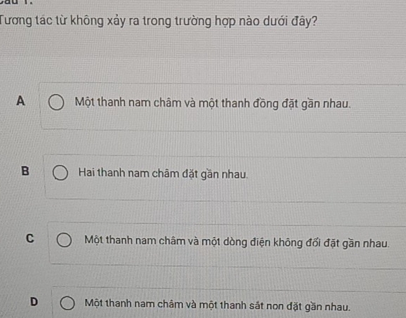 Tương tác từ không xảy ra trong trường hợp nào dưới đây?
A Một thanh nam châm và một thanh đồng đặt gần nhau.
B Hai thanh nam châm đặt gần nhau.
C Một thanh nam châm và một dòng điện không đối đặt gần nhau.
D Một thanh nam châm và một thanh sắt non đặt gần nhau.