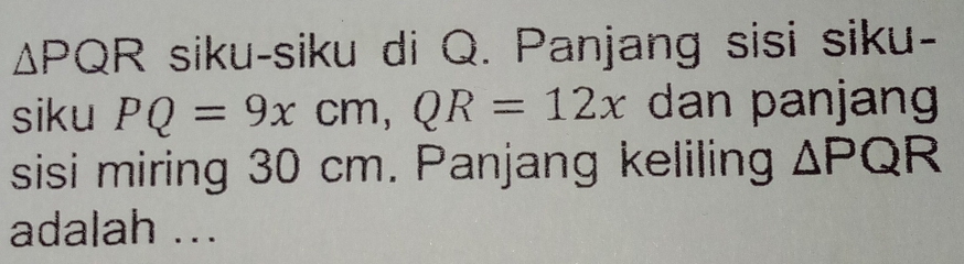 △ PQR siku-siku di Q. Panjang sisi siku- 
siku PQ=9xcm, QR=12x dan panjang 
sisi miring 30 cm. Panjang keliling △ PQR
adalah ...