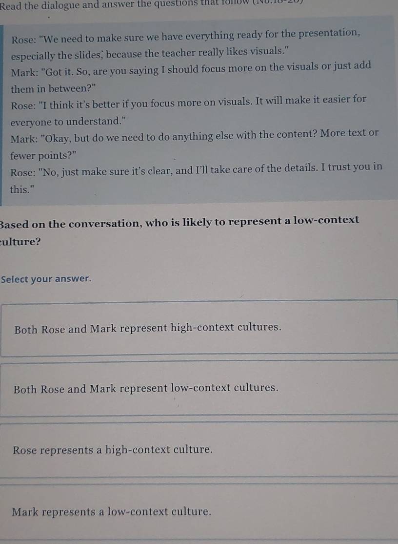 Read the dialogue and answer the questions that fonow (No.1
Rose: "We need to make sure we have everything ready for the presentation,
especially the slides; because the teacher really likes visuals."
Mark: "Got it. So, are you saying I should focus more on the visuals or just add
them in between?"
Rose: "I think it’s better if you focus more on visuals. It will make it easier for
everyone to understand."
Mark: "Okay, but do we need to do anything else with the content? More text or
fewer points?"
Rose: "No, just make sure it’s clear, and I’ll take care of the details. I trust you in
this."
Based on the conversation, who is likely to represent a low-context
culture?
Select your answer.
Both Rose and Mark represent high-context cultures.
Both Rose and Mark represent low-context cultures.
Rose represents a high-context culture.
Mark represents a low-context culture.