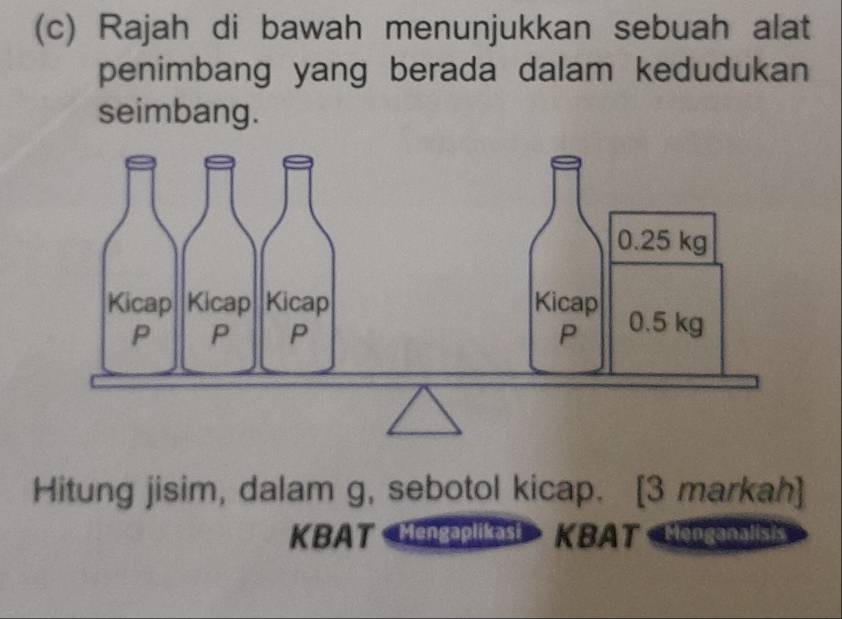 Rajah di bawah menunjukkan sebuah alat 
penimbang yang berada dalam kedudukan 
seimbang. 
Hitung jisim, dalam g, sebotol kicap. [3 markah] 
KBAT Mengaplikast KBAT Meoganalisi