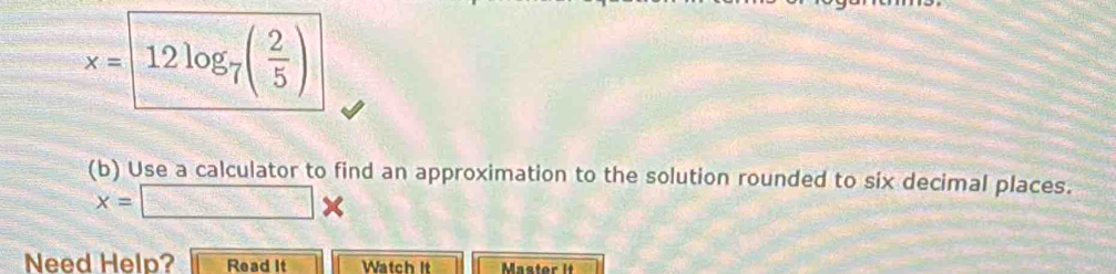 x=□ 12log _7( 2/5 )
(b) Use a calculator to find an approximation to the solution rounded to six decimal places.
x=□ *
Need Help? Read It Watch It Master it