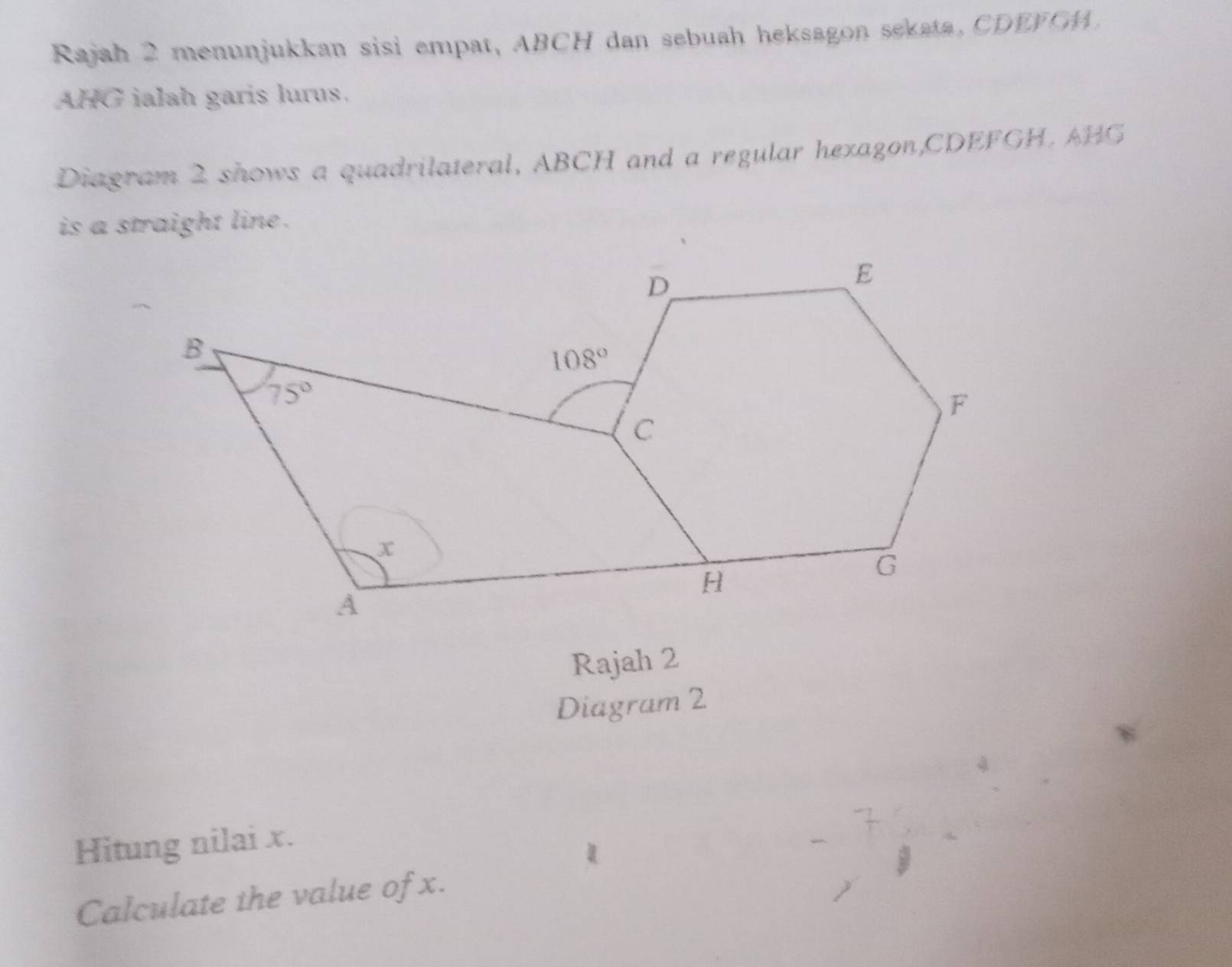 Rajah 2 menunjukkan sisi empat, ABCH dan sebuah heksagon sekata, CDEFGM.
AHG ialah garis lurus.
Diagram 2 shows a quadrilateral, ABCH and a regular hexagon,CDEFGH. AHG
is a straight line .
Rajah 2
Diagram 2
Hitung nilai x.
Calculate the value of x.