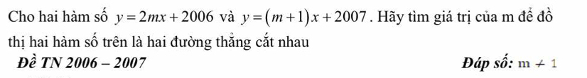 Cho hai hàm số y=2mx+2006 và y=(m+1)x+2007. Hãy tìm giá trị của m để đồ 
thị hai hàm số trên là hai đường thắng cắt nhau 
Đề TN 2006 - 2 007 Đáp số: m+1