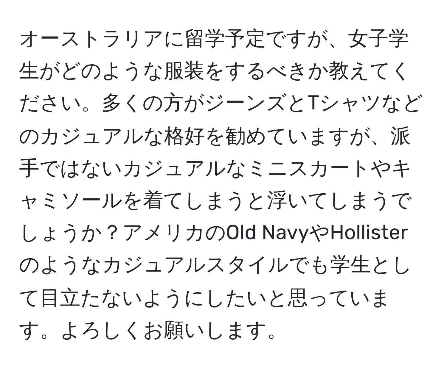 オーストラリアに留学予定ですが、女子学生がどのような服装をするべきか教えてください。多くの方がジーンズとTシャツなどのカジュアルな格好を勧めていますが、派手ではないカジュアルなミニスカートやキャミソールを着てしまうと浮いてしまうでしょうか？アメリカのOld NavyやHollisterのようなカジュアルスタイルでも学生として目立たないようにしたいと思っています。よろしくお願いします。