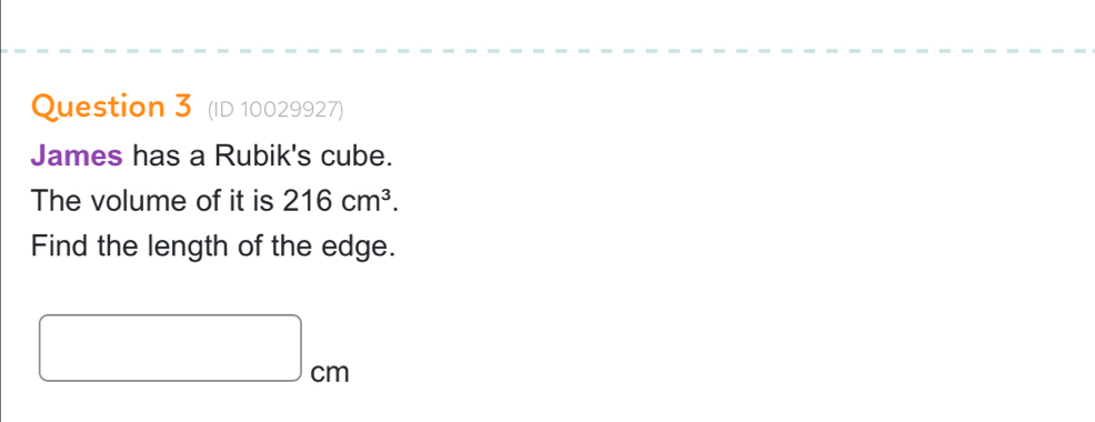 (ID 10029927) 
James has a Rubik's cube. 
The volume of it is 216cm^3. 
Find the length of the edge.
□ cm