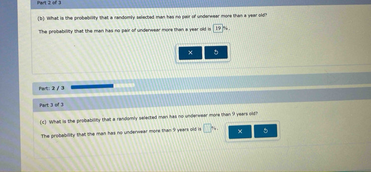 What is the probability that a randomly selected man has no pair of underwear more than a year old? 
The probability that the man has no pair of underwear more than a year old is 19 %. 
× 5
Part: 2 / 3 
Part 3 of 3 
(c) What is the probability that a randomly selected man has no underwear more than 9 years old? 
The probability that the man has no underwear more than 9 years old is □ % , × 5