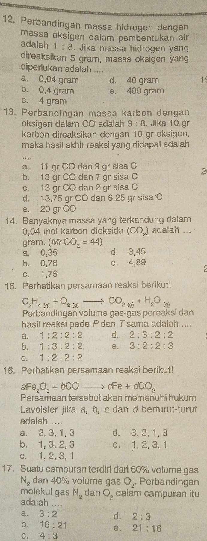 Perbandingan massa hidrogen dengan
massa oksigen dalam pembentukan air
adalah 1:8. Jika massa hidrogen yang
direaksikan 5 gram, massa oksigen yang
diperlukan adalah ....
a. 0,04 gram d. 40 gram 19
b. 0,4 gram e. 400 gram
c. 4 gram
13. Perbandingan massa karbon dengan
oksigen dalam CO adalah 3:8. Jika 10 gr
karbon direaksikan dengan 10 gr oksigen,
maka hasil akhir reaksi yang didapat adalah
a. 11 gr CO dan 9 gr sisa C
2
b. 13 gr CO dan 7 gr sisa C
c. 13 gr CO dan 2 gr sisa C
d. 13,75 gr CO dan 6,25 gr sisa C
e. 20 gr CO
14. Banyaknya massa yang terkandung dalam
0,04 mol karbon dioksida (CO_2) adalah ...
gram. (Mr CO_2=44)
a. 0,35 d. 3,45
b. 0,78 e. 4,89
2
c. 1,76
15. Perhatikan persamaan reaksi berikut!
C_2H_4(g)+O_2(g)to CO_2(g)+H_2O_(g)
Perbandingan volume gas-gas pereaksi dan
hasil reaksi pada P dan T sama adalah ....
a. 1:2:2:2 d. 2:3:2:2
b. 1:3:2:2 e. 3:2:2:3
C. 1:2:2:2
16. Perhatikan persamaan reaksi berikut!
aFe_2O_3+bCOto cFe+dCO_2
Persamaan tersebut akan memenuhi hukum
Lavoisier jika a, b, c dan d berturut-turut
adalah ....
a. 2, 3, 1, 3 d. 3, 2, 1, 3
b. 1, 3, 2, 3 e. 1, 2, 3, 1
c. 1, 2, 3, 1
17. Suatu campuran terdiri dari 60% volume gas
N_2 dan 40% volume gas O_2. Perbandingan
molekul gas N_2 dan O_2 dalam campuran itu
adalah .._
a. 3:2
d. 2:3
b. 16:21
e. 21:16
C. 4:3