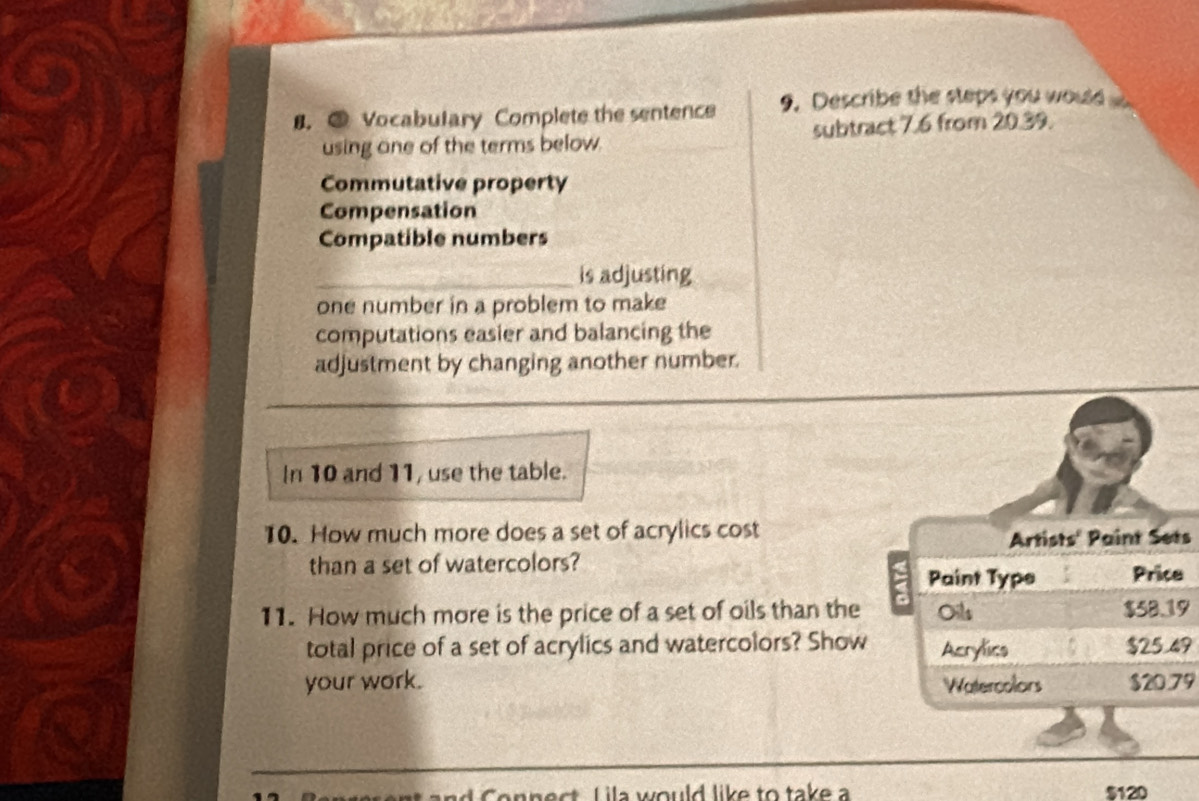 ③ Vocabulary Complete the sentence 9. Describe the steps you wous 
using one of the terms below. subtract 7.6 from 20.39. 
Commutative property 
Compensation 
Compatible numbers 
_is adjusting 
one number in a problem to make 
computations easier and balancing the 
adjustment by changing another number. 
In 10 and 11, use the table. 
10. How much more does a set of acrylics cost 
s 
than a set of watercolors? e 
11. How much more is the price of a set of oils than the9 
total price of a set of acrylics and watercolors? Show9 
your work. 79 
n C onnect L ila would like to take a $120