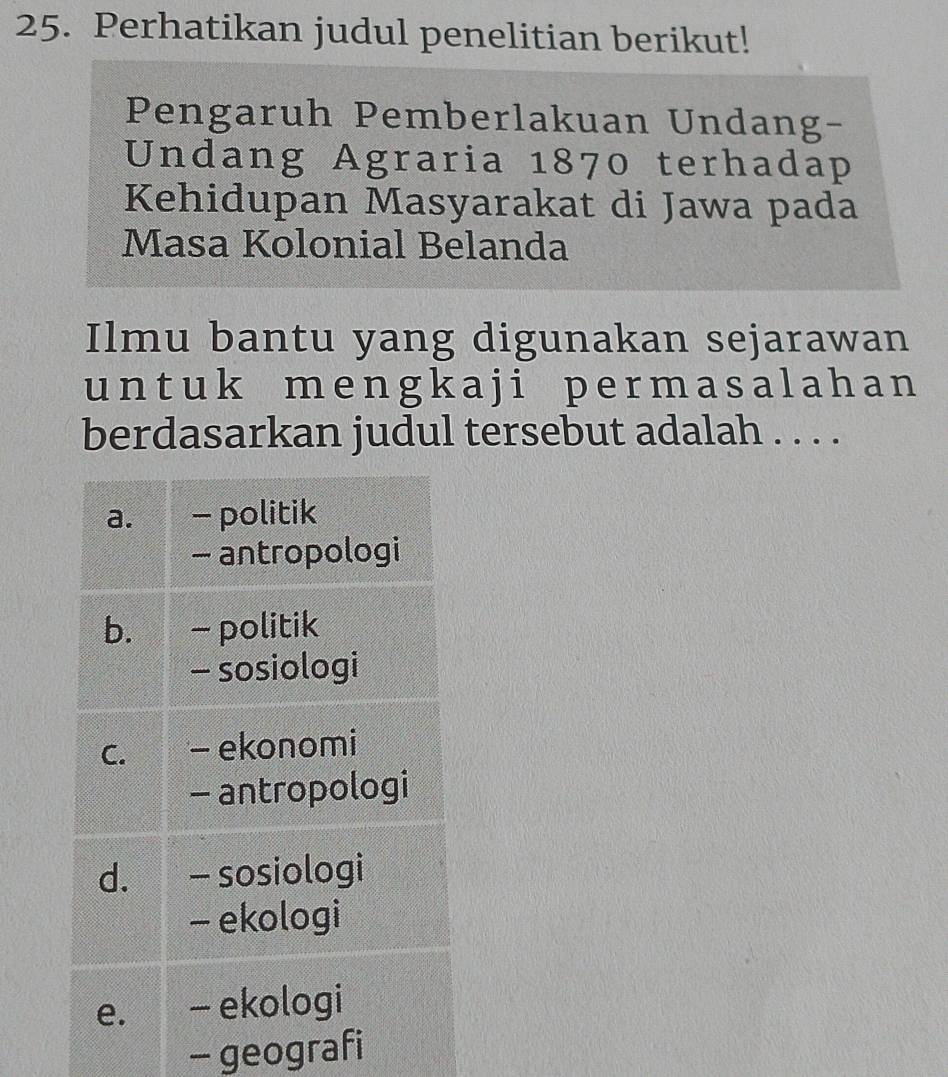 Perhatikan judul penelitian berikut! 
Pengaruh Pemberlakuan Undang- 
Undang Agraria 1870 terhadap 
Kehidupan Masyarakat di Jawa pada 
Masa Kolonial Belanda 
Ilmu bantu yang digunakan sejarawan 
un t u k me n gk a j i p e r ma s a l ah a n 
berdasarkan judul tersebut adalah . . . . 
- geografi