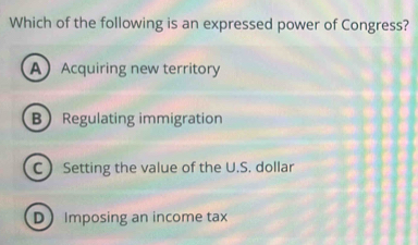 Which of the following is an expressed power of Congress?
AAcquiring new territory
B Regulating immigration
C Setting the value of the U.S. dollar
DImposing an income tax