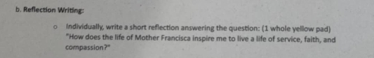 Reflection Writing: 
Individually, write a short reflection answering the question: (1 whole yellow pad) 
"How does the life of Mother Francisca inspire me to live a life of service, faith, and 
compassion?"