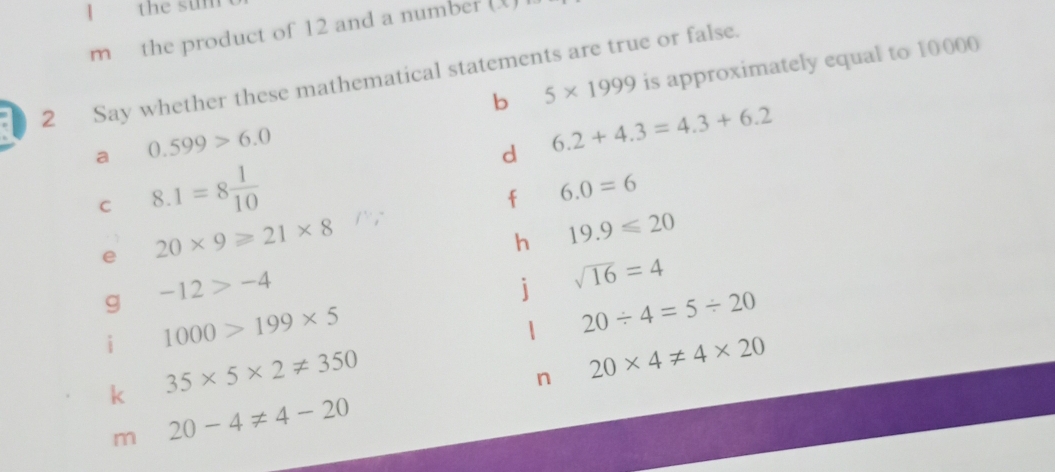 the sum 
m the product of 12 and a number (X) 
b 5* 1999 is approximately equal to 10000
2 Say whether these mathematical statements are true or false. 
a 0.599>6.0
d 6.2+4.3=4.3+6.2
C 8.1=8 1/10 
f 6.0=6
e 20* 9≥slant 21* 8
h 19.9≤slant 20
g -12>-4
j sqrt(16)=4
1000>199* 5
| 20/ 4=5/ 20
k 35* 5* 2!= 350
n 20* 4!= 4* 20
m 20-4!= 4-20