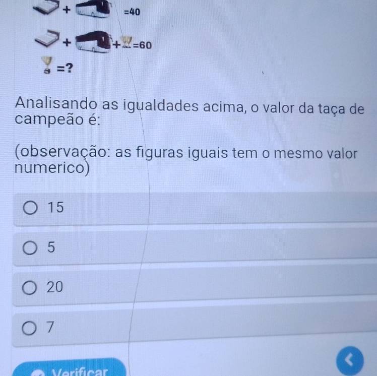 + =40
+ +...=60
s= ?
Analisando as igualdades acima, o valor da taça de
campeão é:
(observação: as figuras iguais tem o mesmo valor
numerico)
15
5
20
7
Verificar