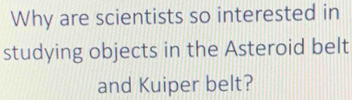 Why are scientists so interested in 
studying objects in the Asteroid belt 
and Kuiper belt?