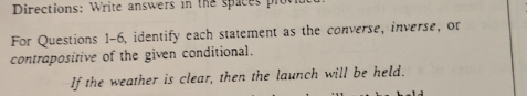 Directions: Write answers in the spaces plc 
For Questions 1-6, identify each statement as the converse, inverse, or 
contrapositive of the given conditional. 
If the weather is clear, then the launch will be held.