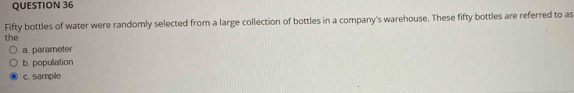 Fifty bottles of water were randomly selected from a large collection of bottles in a company's warehouse. These fifty bottles are referred to as
the
a. parameter
b. population
c. sample