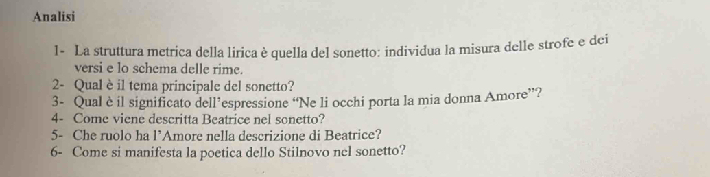 Analisi 
1- La struttura metrica della lirica è quella del sonetto: individua la misura delle strofe e dei 
versi e lo schema delle rime. 
2- Qual è il tema principale del sonetto? 
3- Qual è il significato dell’espressione “Ne li occhi porta la mia donna Amore”? 
4- Come viene descritta Beatrice nel sonetto? 
5- Che ruolo ha 1' Amore nella descrizione di Beatrice? 
6- Come si manifesta la poetica dello Stilnovo nel sonetto?