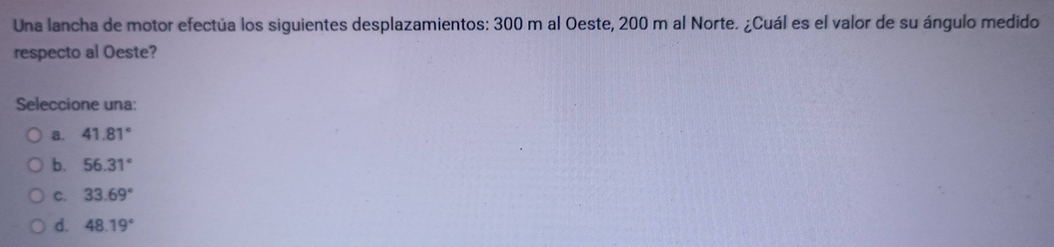 Una lancha de motor efectúa los siguientes desplazamientos: 300 m al Oeste, 200 m al Norte. ¿Cuál es el valor de su ángulo medido
respecto al Oeste?
Seleccione una:
a. 41.81°
b. 56.31°
C. 33.69°
d. 48.19°