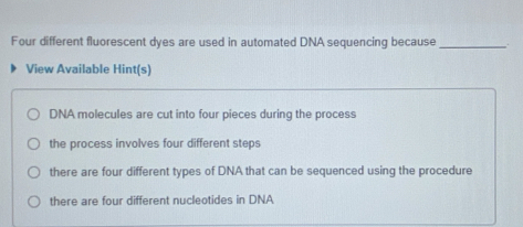 Four different fluorescent dyes are used in automated DNA sequencing because_
View Available Hint(s)
DNA molecules are cut into four pieces during the process
the process involves four different steps
there are four different types of DNA that can be sequenced using the procedure
there are four different nucleotides in DNA