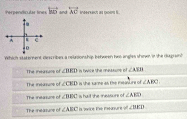 Perpendicular lines overleftrightarrow BD and overleftrightarrow AC intersect at point E.
Which statement describes a relationship between two angles shown in the diagram?
The measure of ∠ BED is twice the measure of ∠ AEB
The measure of ∠ CED is the same as the measure of ∠ AEC.
The measure of ∠ BEC is half the measure of ∠ AED.
The measure of ∠ AEC is twice the measure of ∠ BED.