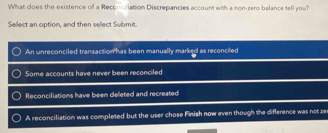 What does the existence of a Reconciliation Discrepancies account with a non-zero balance tell you?
Select an option, and then select Submit.
An unreconciled transaction has been manually marked as reconciled
Some accounts have never been reconciled
Reconciliations have been deleted and recreated
A reconciliation was completed but the user chose Finish now even though the difference was not ze