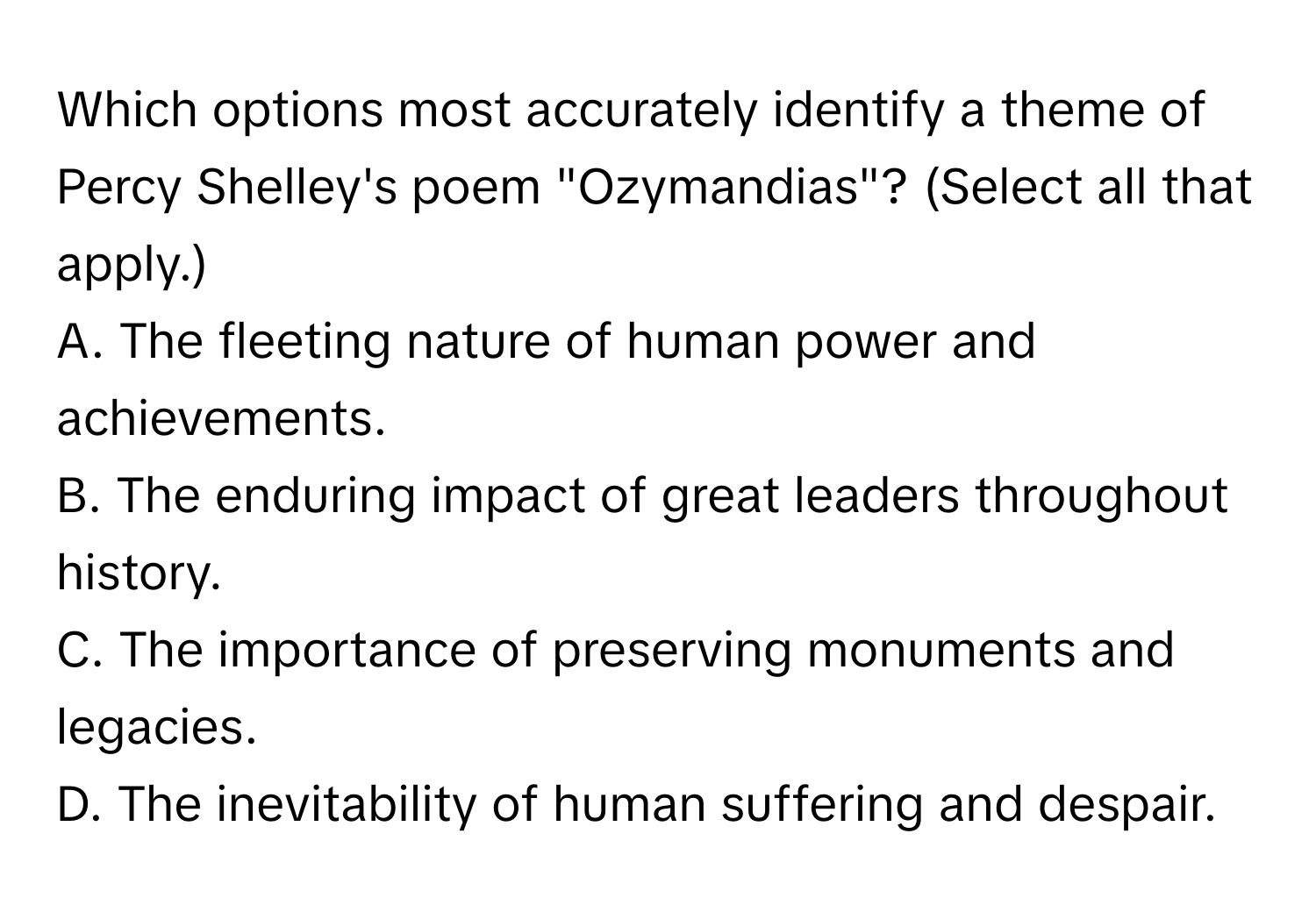 Which options most accurately identify a theme of Percy Shelley's poem "Ozymandias"? (Select all that apply.)

A. The fleeting nature of human power and achievements.
B. The enduring impact of great leaders throughout history.
C. The importance of preserving monuments and legacies.
D. The inevitability of human suffering and despair.