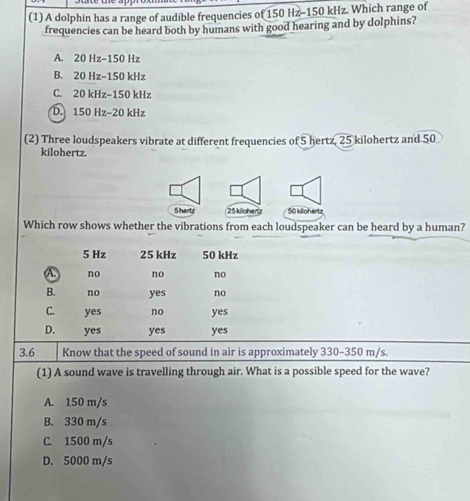 (1) A dolphin has a range of audible frequencies of 150 Hz - 150 kHz. Which range of
frequencies can be heard both by humans with good hearing and by dolphins?
A. 20 Hz - 150 Hz
B. 20 Hz - 150 kHz
C. 20 kHz - 150 kHz
D. 150 Hz−20 kHz
(2) Three loudspeakers vibrate at different frequencies of 5 hertz, 25 kilohertz and 50
kilohertz.
5hertz 25 kilohertz 50 kilohertz
Which row shows whether the vibrations from each loudspeaker can be heard by a human?
5 Hz 25 kHz 50 kHz
A. no no no
B. no yes no
C. yes no yes
D. yes yes yes
3.6 Know that the speed of sound in air is approximately 330-350 m/s.
(1) A sound wave is travelling through air. What is a possible speed for the wave?
A. 150 m/s
B. 330 m/s
C. 1500 m/s
D. 5000 m/s