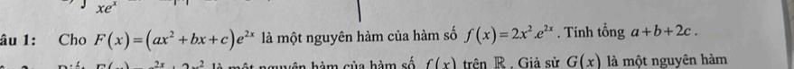 xe 
âu 1: Cho F(x)=(ax^2+bx+c)e^(2x) là một nguyên hàm của hàm số f(x)=2x^2.e^(2x). Tính tổng a+b+2c. 
2 n àm của hàm số f(x) trên R . Giả sử G(x) là một nguyên hàm