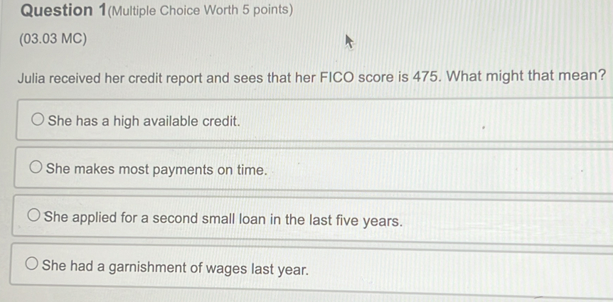 Question 1(Multiple Choice Worth 5 points)
(03.03 MC)
Julia received her credit report and sees that her FICO score is 475. What might that mean?
She has a high available credit.
She makes most payments on time.
She applied for a second small loan in the last five years.
She had a garnishment of wages last year.