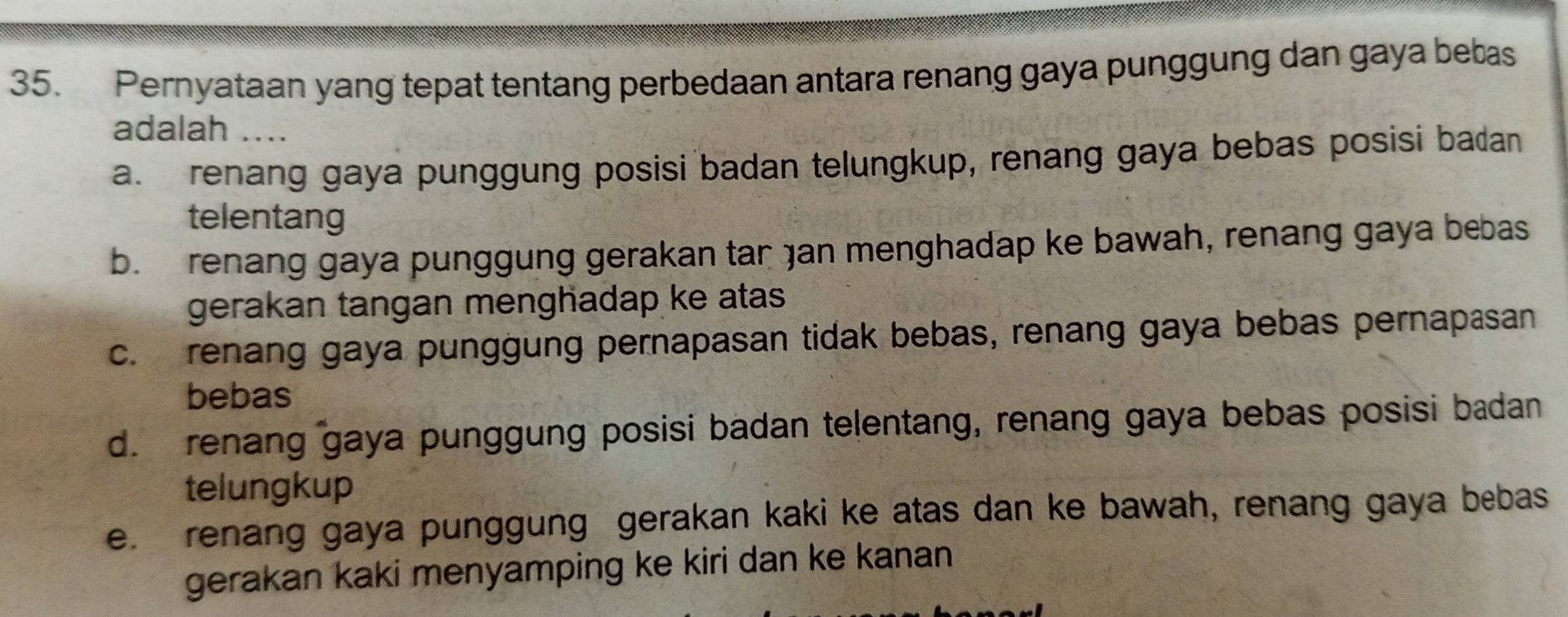 Pernyataan yang tepat tentang perbedaan antara renang gaya punggung dan gaya bebas
adalah ....
a. renang gaya punggung posisi badan telungkup, renang gaya bebas posisi badan
telentang
b. renang gaya punggung gerakan tar jan menghadap ke bawah, renang gaya bebas
gerakan tangan menghadap ke atas .
c. renang gaya punggung pernapasan tidak bebas, renang gaya bebas pernapasan
bebas
d. renang gaya punggung posisi badan telentang, renang gaya bebas posisi badan
telungkup
e. renang gaya punggung gerakan kaki ke atas dan ke bawah, renang gaya bebas
gerakan kaki menyamping ke kiri dan ke kanan