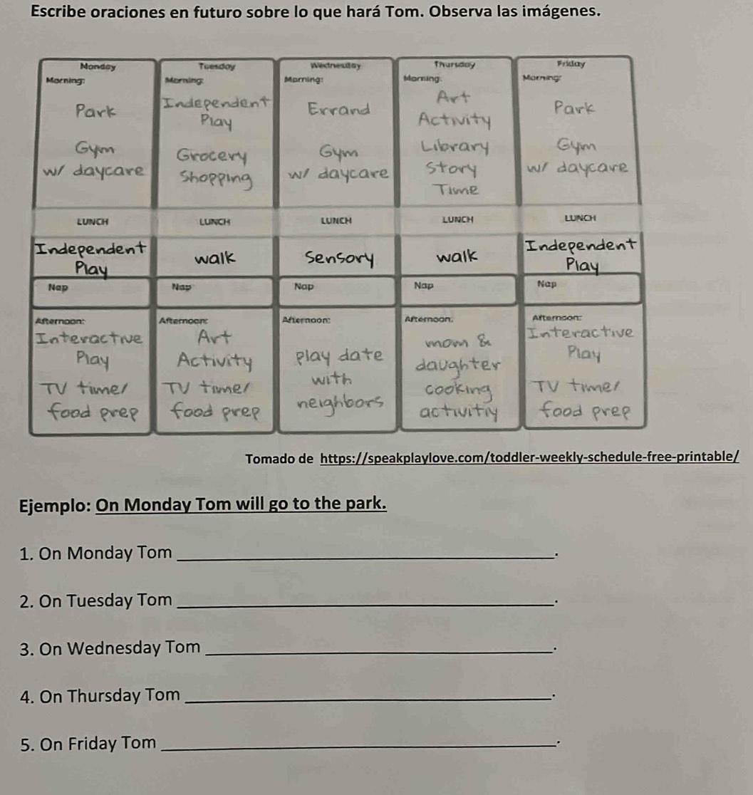 Escribe oraciones en futuro sobre lo que hará Tom. Observa las imágenes. 
Tomado de https://speakplaylove.com/toddler-weekly-schedule-free-printable/ 
Ejemplo: On Monday Tom will go to the park. 
1. On Monday Tom_ 
2. On Tuesday Tom_ 
. 
3. On Wednesday Tom_ 
. 
4. On Thursday Tom_ 
5. On Friday Tom _.