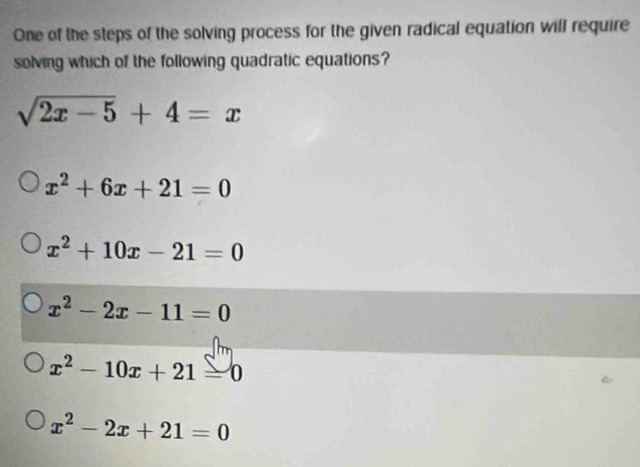 One of the steps of the solving process for the given radical equation will require
solving which of the following quadratic equations?
sqrt(2x-5)+4=x
x^2+6x+21=0
x^2+10x-21=0
x^2-2x-11=0
x^2-10x+21=0
x^2-2x+21=0