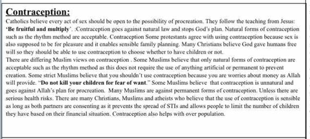 Contraception: 
Catholics believe every act of sex should be open to the possibility of procreation. They follow the teaching from Jesus: 
*Be fruitful and multiply’. :Contraception goes against natural law and stops God’s plan. Natural forms of contraception 
such as the rhythm method are acceptable. Contraception Some protestants agree with using contraception because sex is 
also supposed to be for pleasure and it enables sensible family planning. Many Christians believe God gave humans free 
will so they should be able to use contraception to choose whether to have children or not. 
There are differing Muslim views on contraception . Some Muslims believe that only natural forms of contraception are 
acceptable such as the rhythm method as this does not require the use of anything artificial or permanent to prevent 
creation. Some strict Muslims believe that you shouldn’t use contraception because you are worries about money as Allah 
will provide. “Do not kill your children for fear of want.” Some Muslims believe that contraception is unnatural and 
goes against Allah’s plan for procreation. Many Muslims are against permanent forms of contraception. Unless there are 
serious health risks. There are many Christians, Muslims and atheists who believe that the use of contraception is sensible 
as long as both partners are consenting as it prevents the spread of STIs and allows people to limit the number of children 
they have based on their financial situation. Contraception also helps with over population.