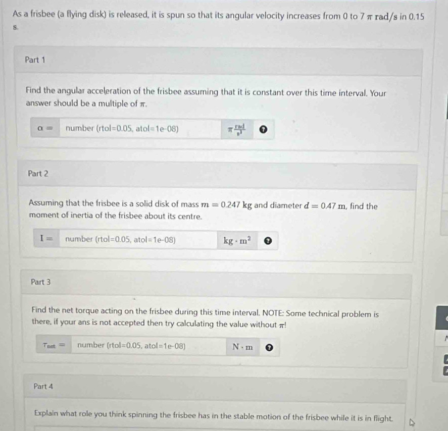 As a frisbee (a flying disk) is released, it is spun so that its angular velocity increases from 0 to 7 π rad/s in 0.15
8. 
Part 1 
Find the angular acceleration of the frisbee assuming that it is constant over this time interval. Your 
answer should be a multiple of π.
alpha = number (rtol=0.05 ato | =1e-08) π  rad/s^2 
Part 2 
Assuming that the frisbee is a solid disk of mass m=0.247kg and diameter d=0.47m , find the 
moment of inertia of the frisbee about its centre.
I= number (rtol=0.05, ,atol=1e-08) kg· m^2
Part 3 
Find the net torque acting on the frisbee during this time interval. NOTE: Some technical problem is 
there, if your ans is not accepted then try calculating the value without π!

T_net= number (rtol =0.05 , atol =1e-08) N· m
Part 4 
Explain what role you think spinning the frisbee has in the stable motion of the frisbee while it is in flight.