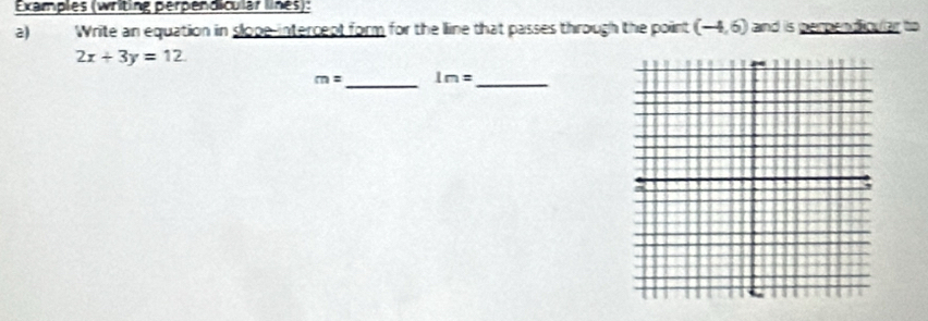 Examples (writing perpendicular lines): 
2) Write an equation in slope-intercept form for the lline that passes through the point (-4,6) and is perpendicular to
2x+3y=12. 
_
m= 1m=
_