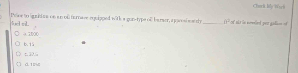 Cherk My Wark
Prior to ignition on an oil furnace equipped with a gun-type oil burner, approximately_ fr^3 of air is needed per gallon of
fuel oil.
a. 2000
b. 15
c. 37.5
d. 1050