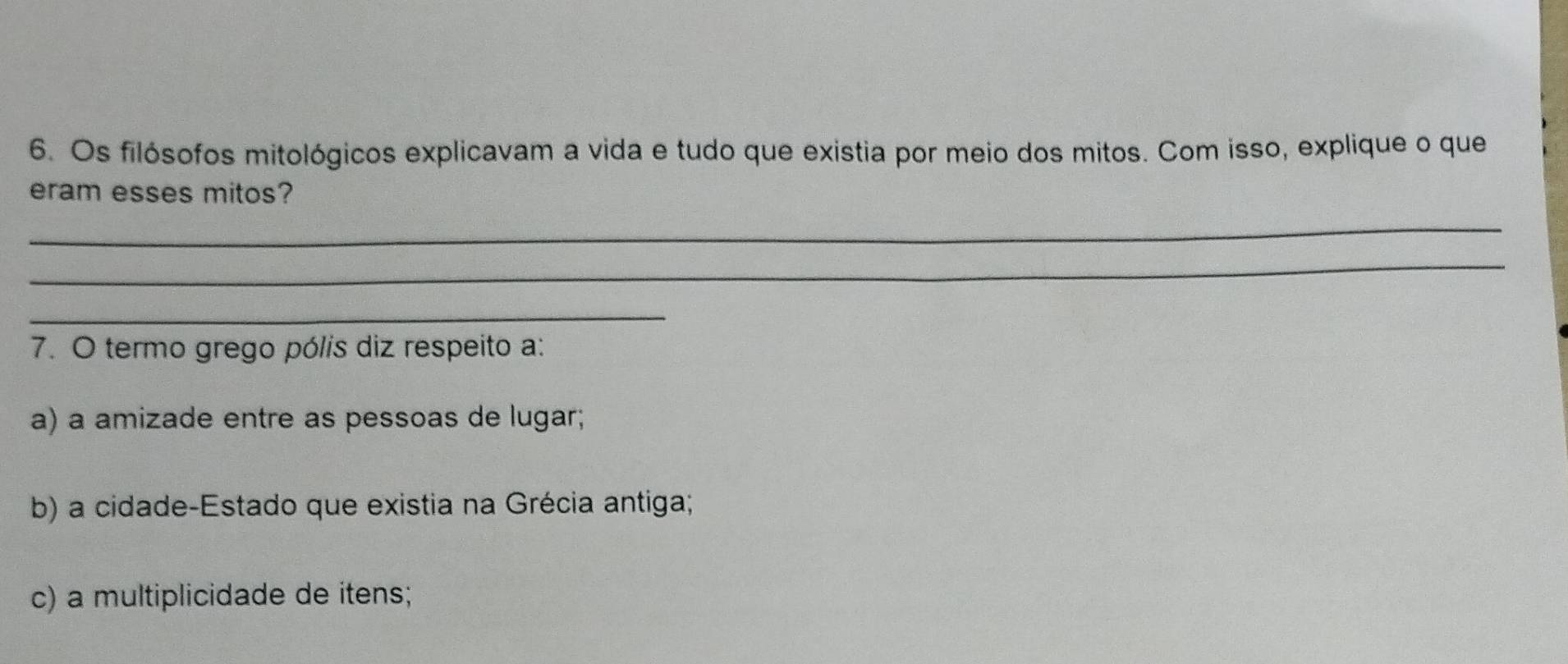 Os filósofos mitológicos explicavam a vida e tudo que existia por meio dos mitos. Com isso, explique o que
eram esses mitos?
_
_
_
7. O termo grego pólis diz respeito a:
a) a amizade entre as pessoas de lugar;
b) a cidade-Estado que existia na Grécia antiga;
c) a multiplicidade de itens;