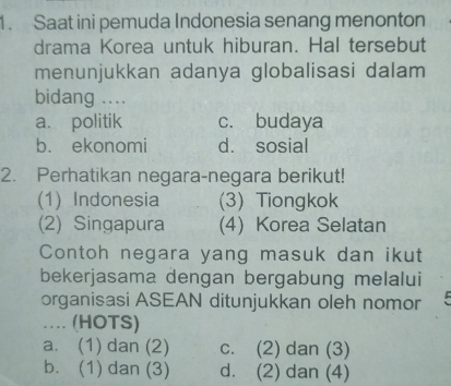 Saat ini pemuda Indonesia senang menonton
drama Korea untuk hiburan. Hal tersebut
menunjukkan adanya globalisasi dalam
bidang ....
a. politik c. budaya
b. ekonomi d. sosial
2. Perhatikan negara-negara berikut!
(1) Indonesia (3) Tiongkok
(2) Singapura (4) Korea Selatan
Contoh negara yang masuk dan ikut
bekerjasama dengan bergabung melalui
organisasi ASEAN ditunjukkan oleh nomor 
… (HOTS)
a. (1) dan (2) c. (2) dan (3)
b. (1) dan (3) d. (2) dan (4)