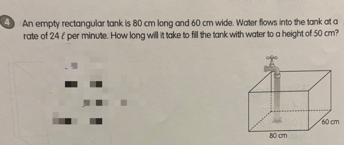 An empty rectangular tank is 80 cm long and 60 cm wide. Water flows into the tank at a 
rate of 24l per minute. How long will it take to fill the tank with water to a height of 50 cm?